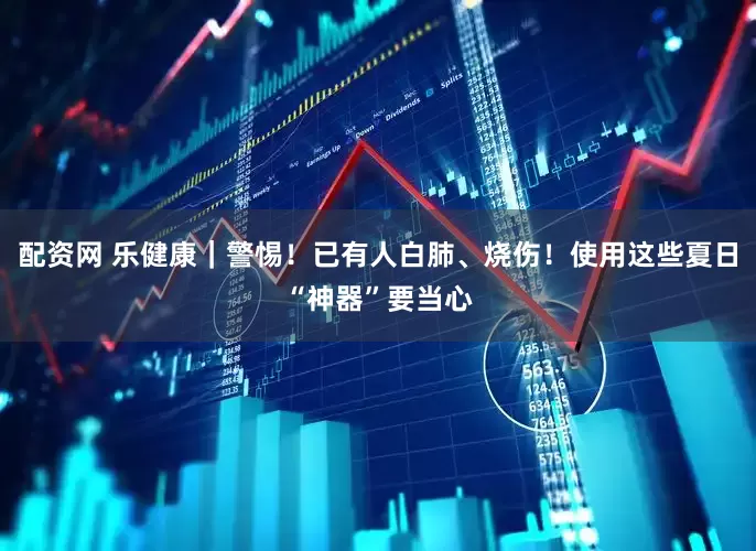 配资网 乐健康｜警惕！已有人白肺、烧伤！使用这些夏日“神器”要当心