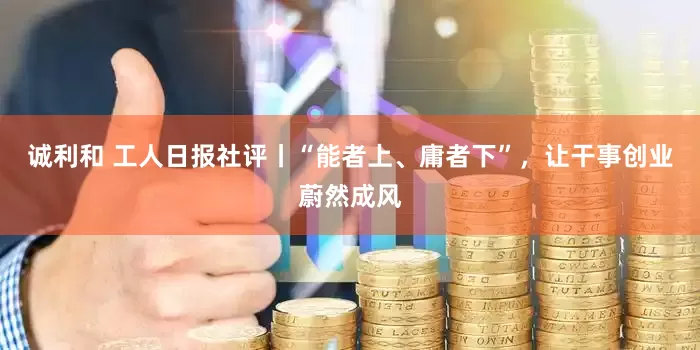 诚利和 工人日报社评丨“能者上、庸者下”，让干事创业蔚然成风