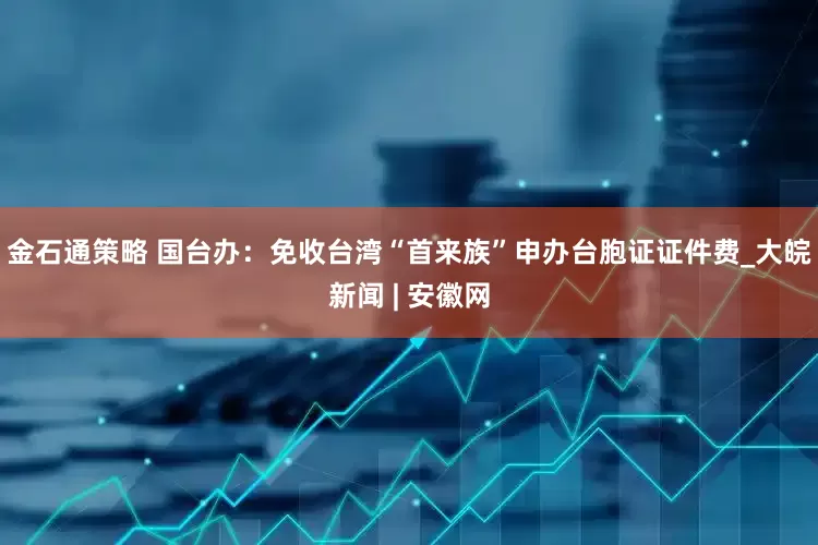 金石通策略 国台办：免收台湾“首来族”申办台胞证证件费_大皖新闻 | 安徽网