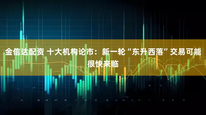 金信达配资 十大机构论市：新一轮“东升西落”交易可能很快来临