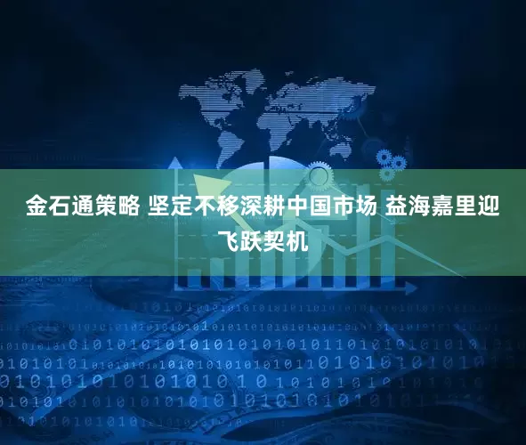 金石通策略 坚定不移深耕中国市场 益海嘉里迎飞跃契机
