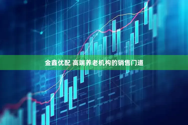 金鑫优配 高端养老机构的销售门道