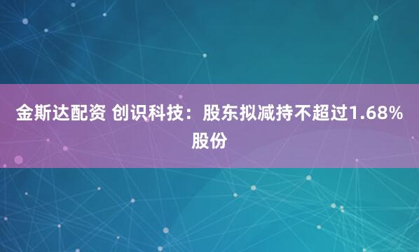 金斯达配资 创识科技：股东拟减持不超过1.68%股份