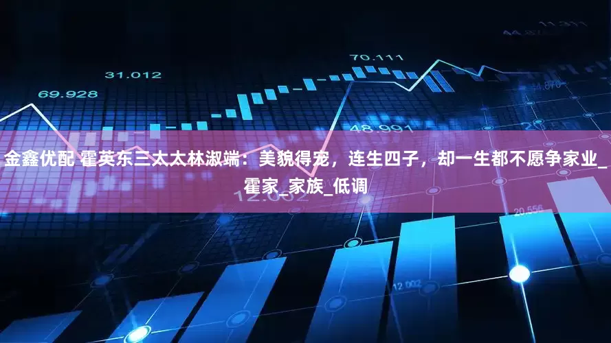 金鑫优配 霍英东三太太林淑端：美貌得宠，连生四子，却一生都不愿争家业_霍家_家族_低调