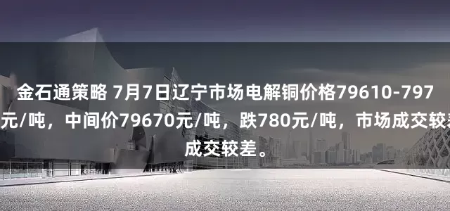 金石通策略 7月7日辽宁市场电解铜价格79610-79730元/吨，中间价79670元/吨，跌780元/吨，市场成交较差。