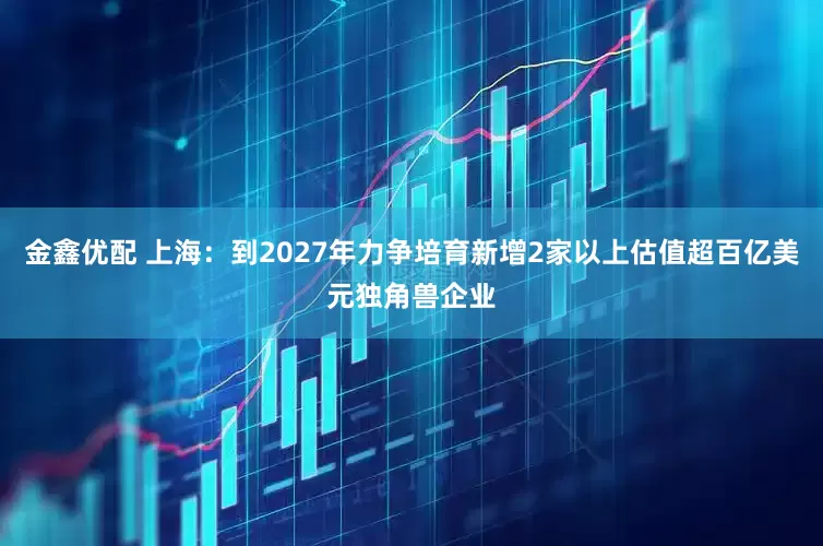 金鑫优配 上海：到2027年力争培育新增2家以上估值超百亿美元独角兽企业
