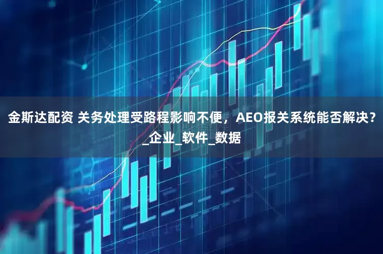 金斯达配资 关务处理受路程影响不便，AEO报关系统能否解决？_企业_软件_数据