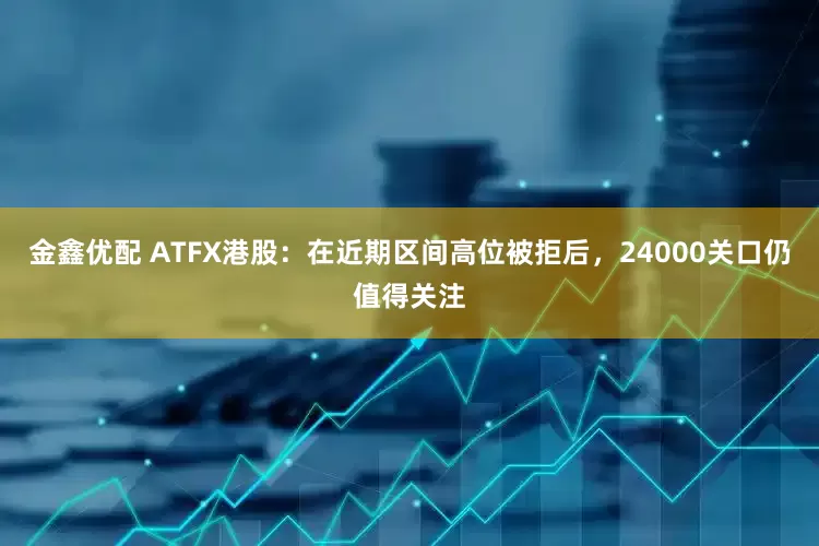 金鑫优配 ATFX港股：在近期区间高位被拒后，24000关口仍值得关注