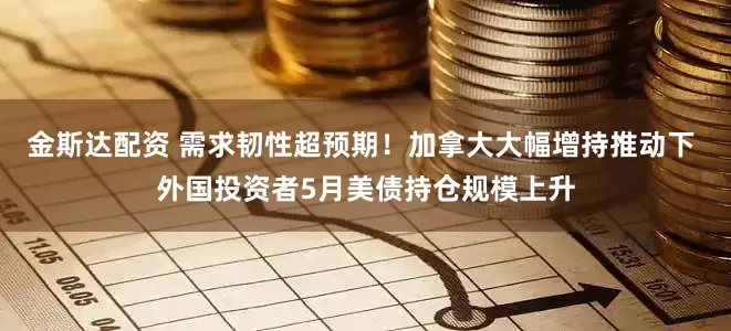 金斯达配资 需求韧性超预期！加拿大大幅增持推动下 外国投资者5月美债持仓规模上升