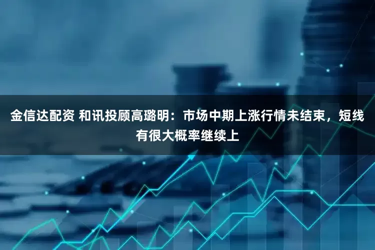 金信达配资 和讯投顾高璐明：市场中期上涨行情未结束，短线有很大概率继续上