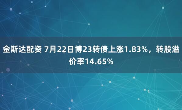 金斯达配资 7月22日博23转债上涨1.83%，转股溢价率14.65%