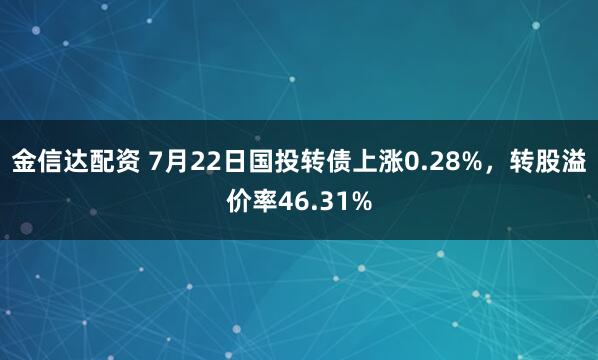 金信达配资 7月22日国投转债上涨0.28%，转股溢价率46.31%