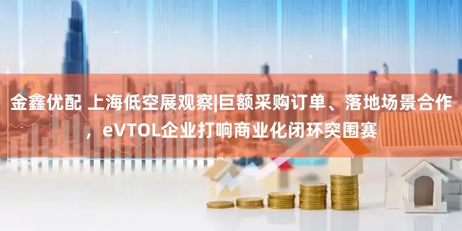 金鑫优配 上海低空展观察|巨额采购订单、落地场景合作，eVTOL企业打响商业化闭环突围赛