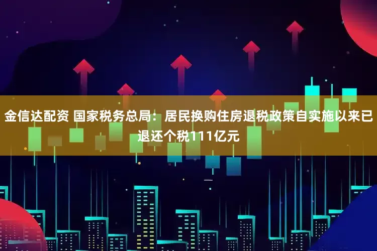 金信达配资 国家税务总局：居民换购住房退税政策自实施以来已退还个税111亿元