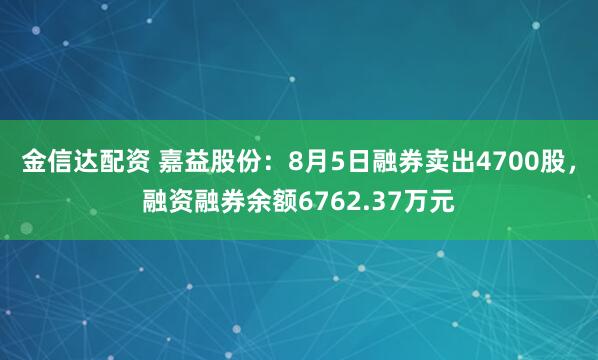 金信达配资 嘉益股份：8月5日融券卖出4700股，融资融券余额6762.37万元