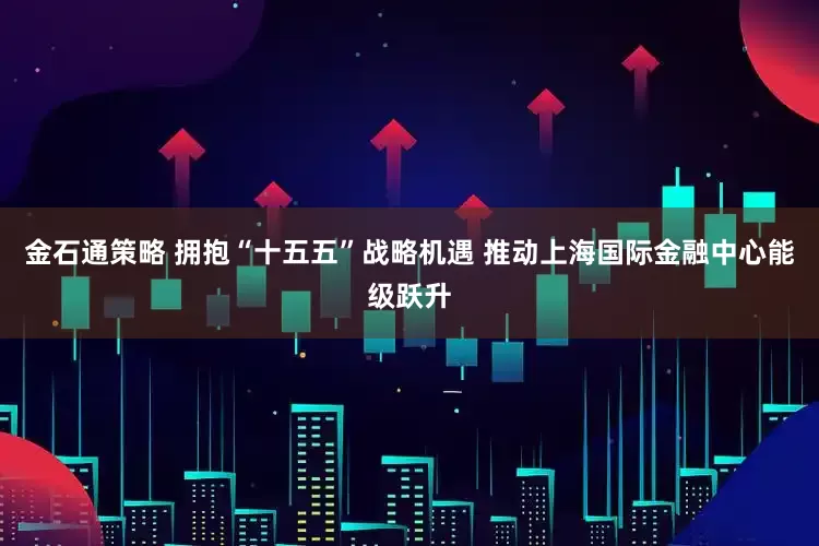 金石通策略 拥抱“十五五”战略机遇 推动上海国际金融中心能级跃升