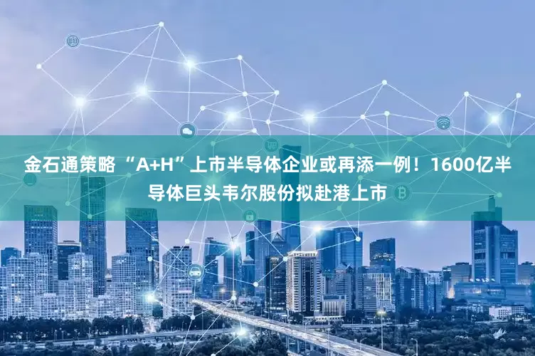 金石通策略 “A+H”上市半导体企业或再添一例！1600亿半导体巨头韦尔股份拟赴港上市
