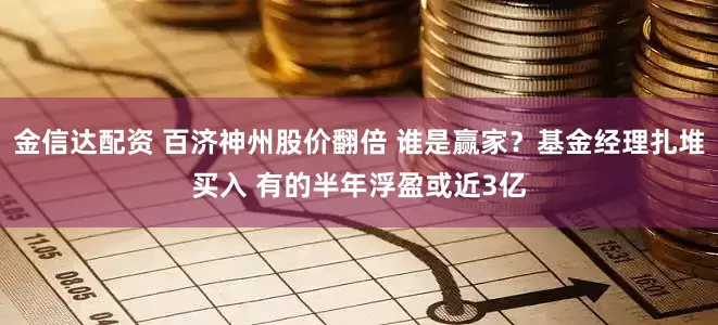 金信达配资 百济神州股价翻倍 谁是赢家？基金经理扎堆买入 有的半年浮盈或近3亿