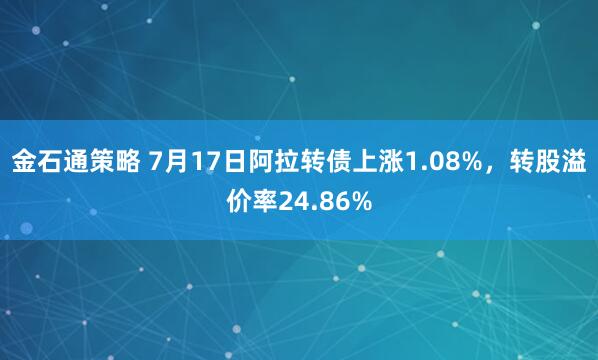 金石通策略 7月17日阿拉转债上涨1.08%，转股溢价率24.86%