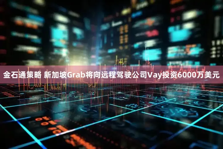 金石通策略 新加坡Grab将向远程驾驶公司Vay投资6000万美元