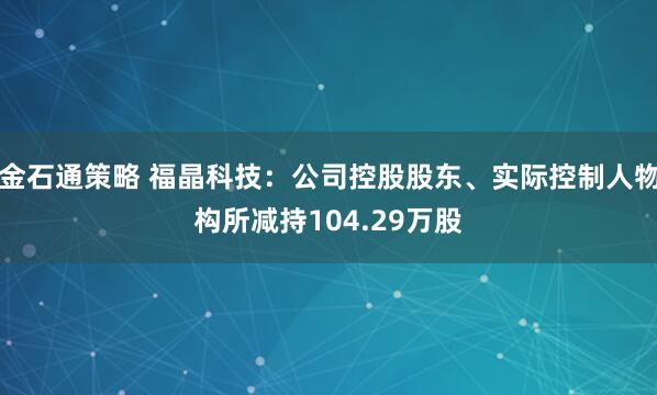 金石通策略 福晶科技:公司控股股东、实际控制人物构所减持104.29万股
