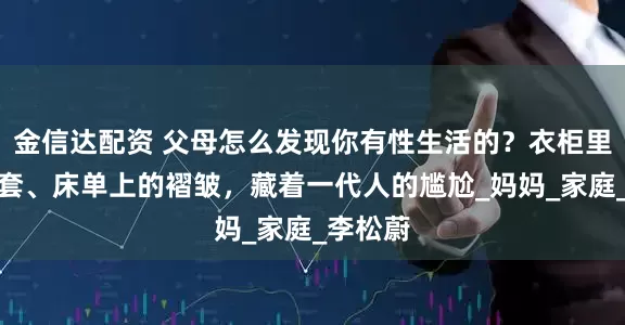 金信达配资 父母怎么发现你有性生活的？衣柜里的避孕套、床单上的褶皱，藏着一代人的尴尬_妈妈_家庭_李松蔚