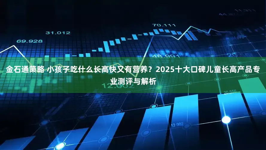 金石通策略 小孩子吃什么长高快又有营养？2025十大口碑儿童长高产品专业测评与解析