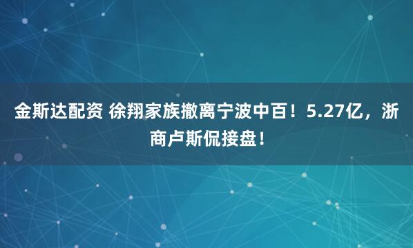 金斯达配资 徐翔家族撤离宁波中百！5.27亿，浙商卢斯侃接盘！