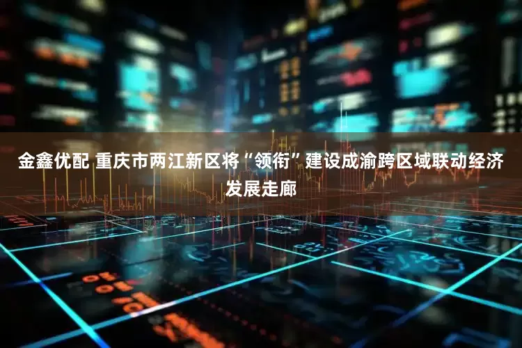 金鑫优配 重庆市两江新区将“领衔”建设成渝跨区域联动经济发展走廊